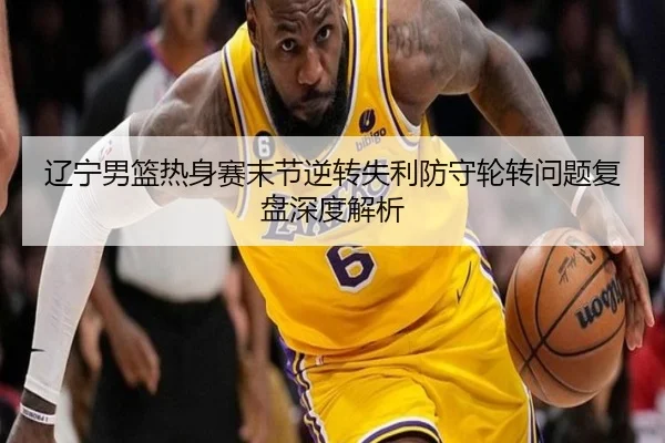 辽宁男篮热身赛末节逆转失利防守轮转问题复盘深度解析